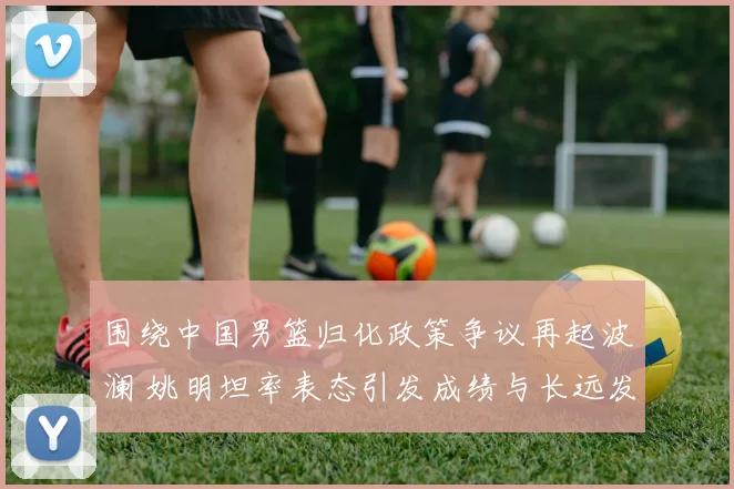 围绕中国男篮归化政策争议再起波澜 姚明坦率表态引发成绩与长远发展之辩
