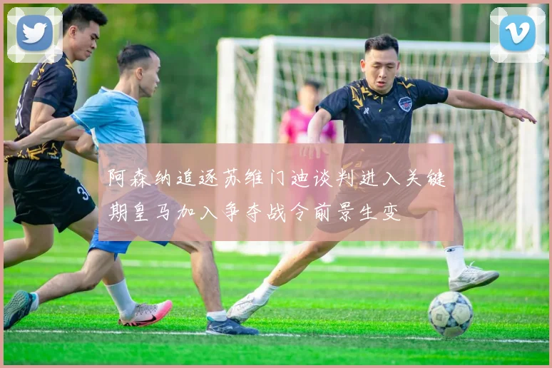 阿森纳追逐苏维门迪谈判进入关键期皇马加入争夺战令前景生变
