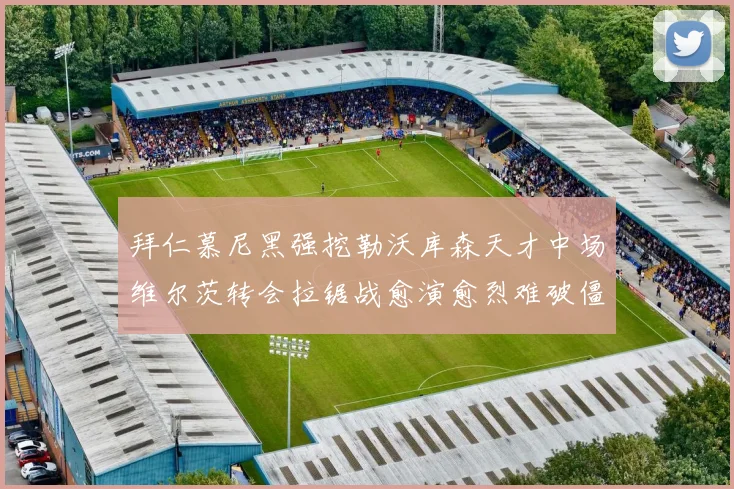 拜仁慕尼黑强挖勒沃库森天才中场维尔茨转会拉锯战愈演愈烈难破僵局