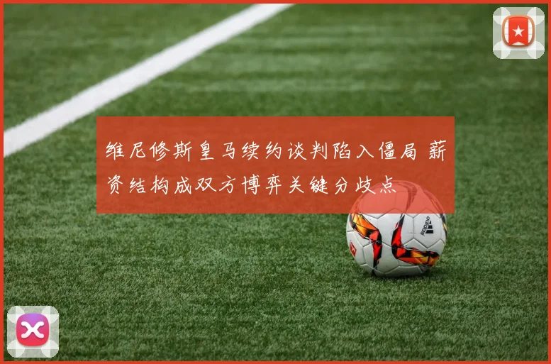 维尼修斯皇马续约谈判陷入僵局 薪资结构成双方博弈关键分歧点