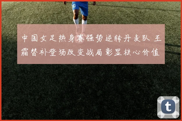 中国女足热身赛强势逆转丹麦队 王霜替补登场改变战局彰显核心价值