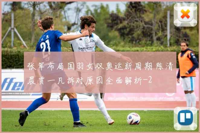 张军布局国羽女双奥运新周期 陈清晨贾一凡拆对原因全面解析