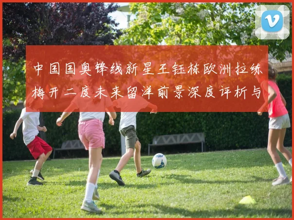 中国国奥锋线新星王钰栋欧洲拉练梅开二度未来留洋前景深度评析与展望