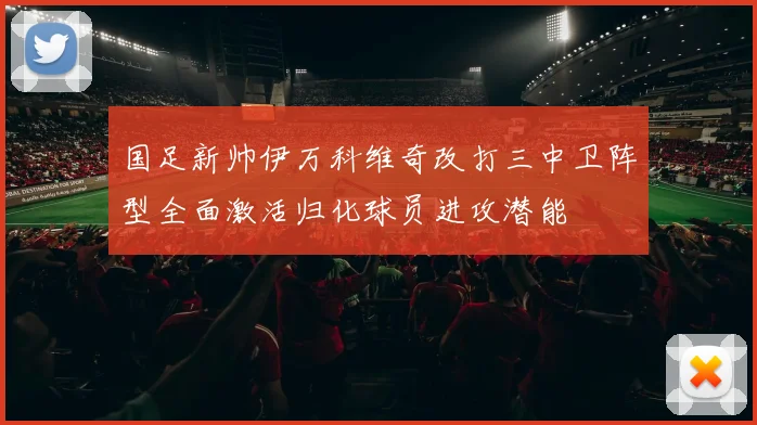 国足新帅伊万科维奇改打三中卫阵型全面激活归化球员进攻潜能
