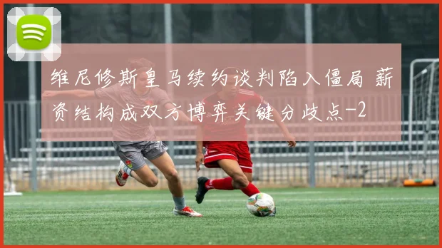维尼修斯皇马续约谈判陷入僵局 薪资结构成双方博弈关键分歧点
