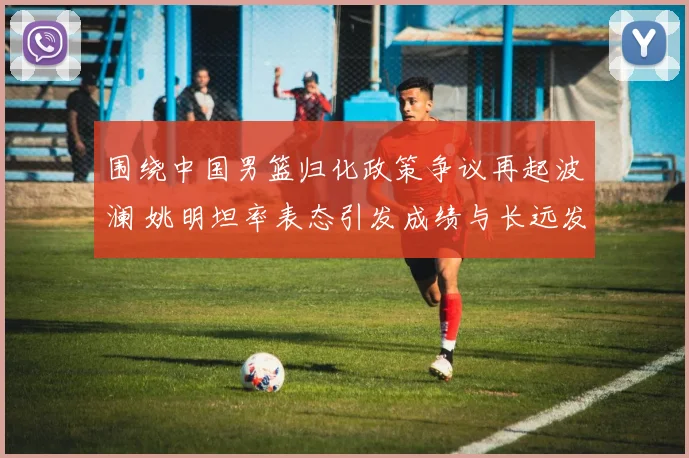 围绕中国男篮归化政策争议再起波澜 姚明坦率表态引发成绩与长远发展之辩