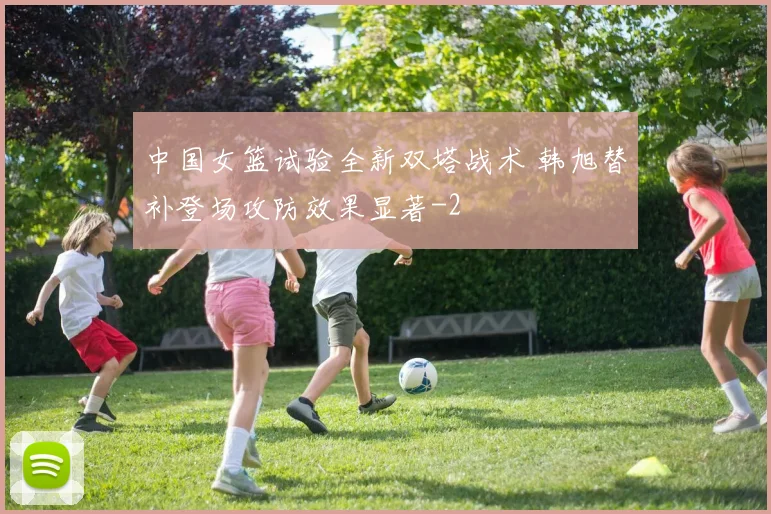 中国女篮试验全新双塔战术 韩旭替补登场攻防效果显著