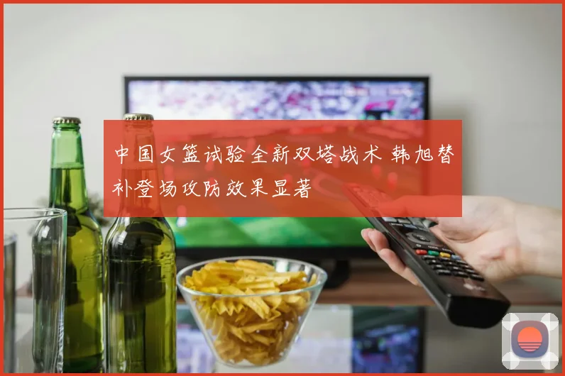 中国女篮试验全新双塔战术 韩旭替补登场攻防效果显著