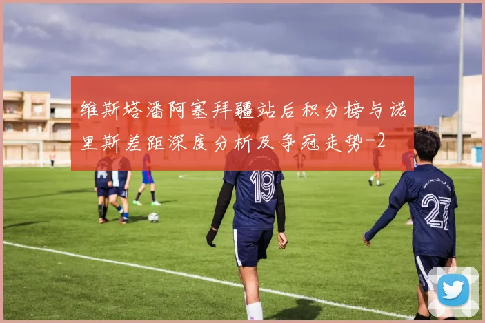 维斯塔潘阿塞拜疆站后积分榜与诺里斯差距深度分析及争冠走势