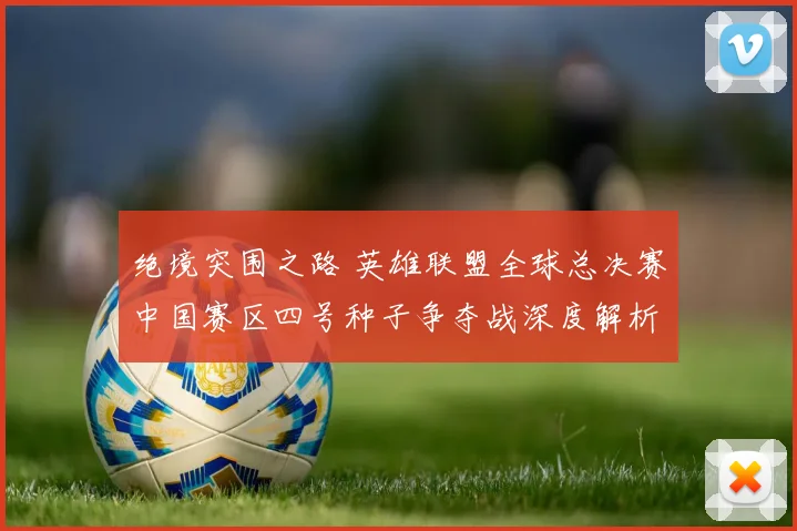 绝境突围之路 英雄联盟全球总决赛中国赛区四号种子争夺战深度解析