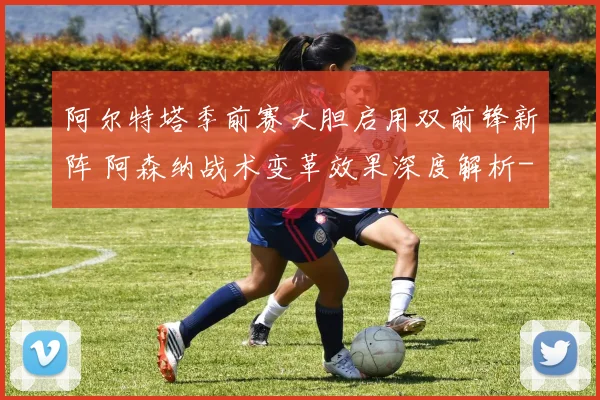 阿尔特塔季前赛大胆启用双前锋新阵 阿森纳战术变革效果深度解析