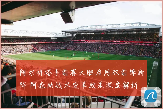 阿尔特塔季前赛大胆启用双前锋新阵 阿森纳战术变革效果深度解析