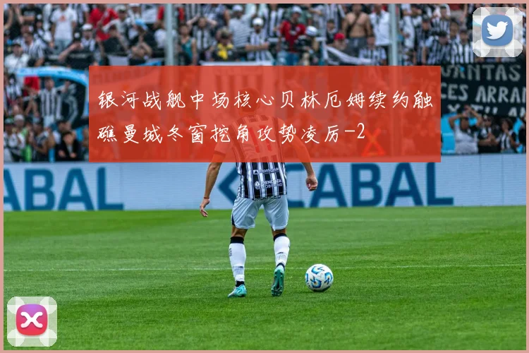 银河战舰中场核心贝林厄姆续约触礁曼城冬窗挖角攻势凌厉