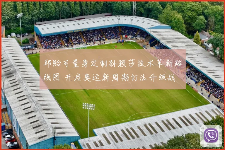 邱贻可量身定制孙颖莎技术革新路线图 开启奥运新周期打法升级战