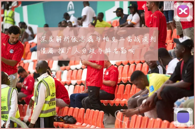 深度解析张志磊与帕克二番战谈判僵局 推广人分歧与排名影响
