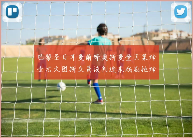 巴黎圣日耳曼前锋奥斯曼登贝莱转会尤文图斯交易谈判迎来戏剧性转折