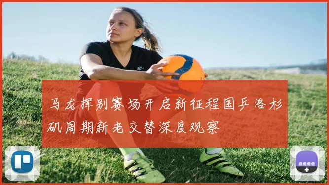马龙挥别赛场开启新征程国乒洛杉矶周期新老交替深度观察