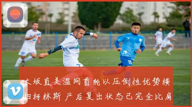 大坂直美温网首轮以压倒性优势横扫柯林斯 产后复出状态已完全比肩巅峰时期