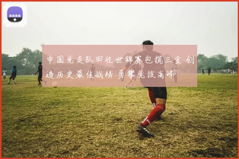 中国竞走队田径世锦赛包揽三金 创造历史最佳战绩 勇攀竞技高峰