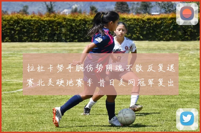 拉杜卡努手腕伤势阴魂不散 反复退赛北美硬地赛季 昔日美网冠军复出之路荆棘密布