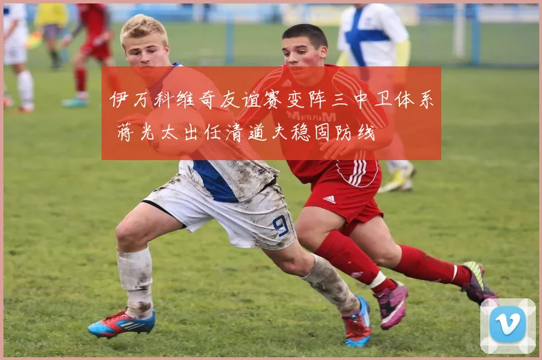 伊万科维奇友谊赛变阵三中卫体系 蒋光太出任清道夫稳固防线