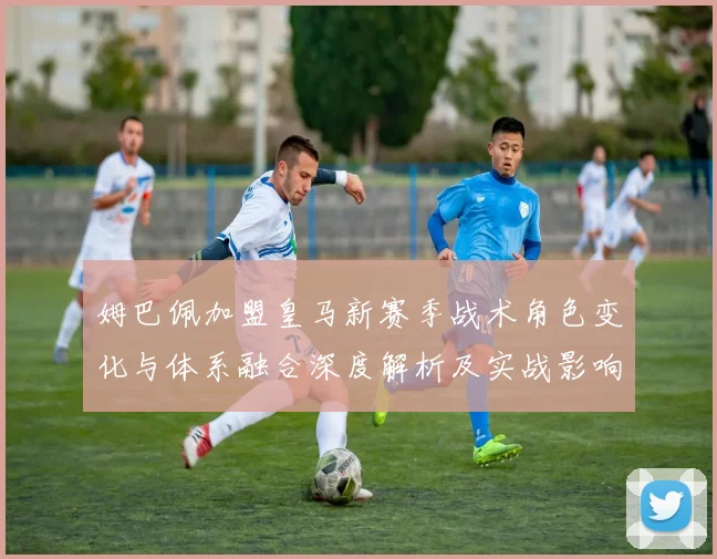 姆巴佩加盟皇马新赛季战术角色变化与体系融合深度解析及实战影响
