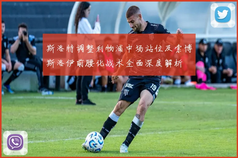 斯洛特调整利物浦中场站位及索博斯洛伊前腰化战术全面深度解析