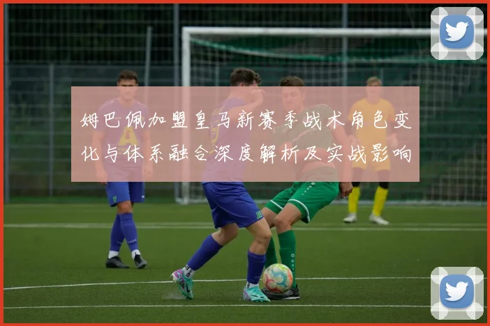 姆巴佩加盟皇马新赛季战术角色变化与体系融合深度解析及实战影响