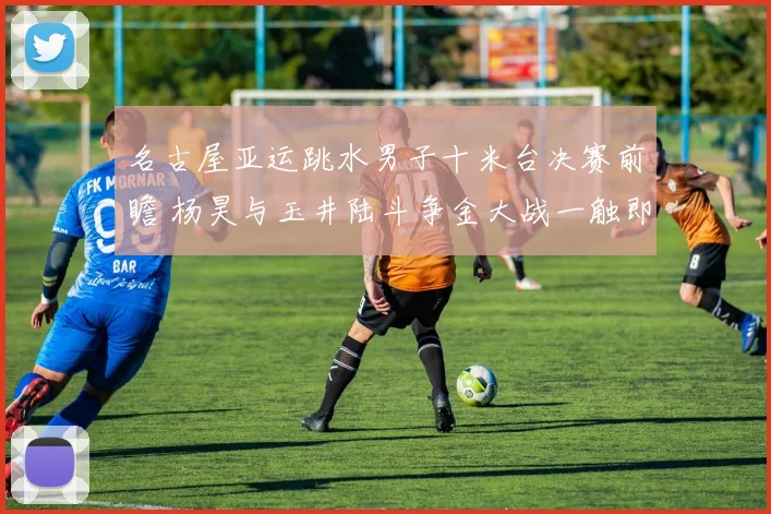 名古屋亚运跳水男子十米台决赛前瞻 杨昊与玉井陆斗争金大战一触即发