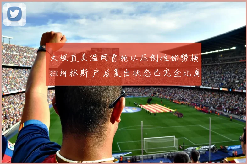 大坂直美温网首轮以压倒性优势横扫柯林斯 产后复出状态已完全比肩巅峰时期