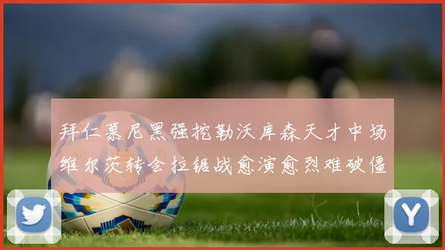拜仁慕尼黑强挖勒沃库森天才中场维尔茨转会拉锯战愈演愈烈难破僵局