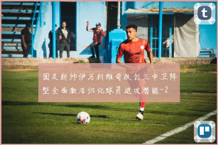 国足新帅伊万科维奇改打三中卫阵型全面激活归化球员进攻潜能