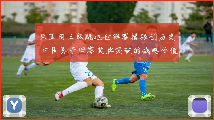 朱亚明三级跳远世锦赛摘银创历史 中国男子田赛奖牌突破的战略价值分析