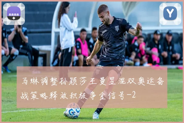 马琳调整孙颖莎王曼昱混双奥运备战策略释放积极争金信号