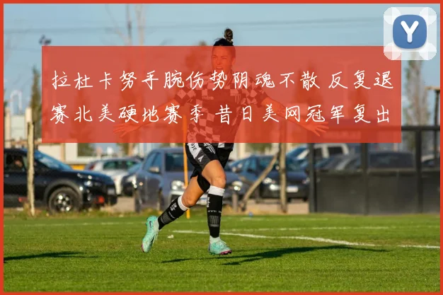 拉杜卡努手腕伤势阴魂不散 反复退赛北美硬地赛季 昔日美网冠军复出之路荆棘密布