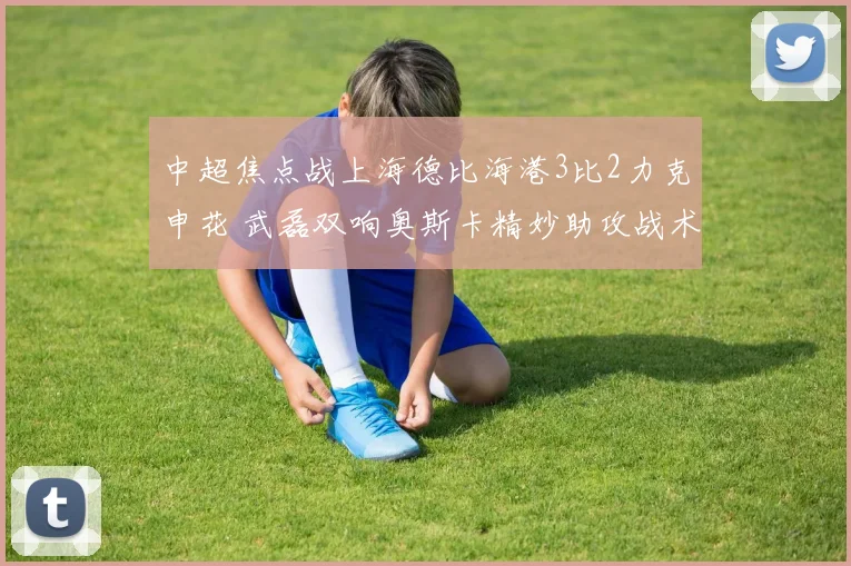 中超焦点战上海德比海港3比2力克申花 武磊双响奥斯卡精妙助攻战术解析