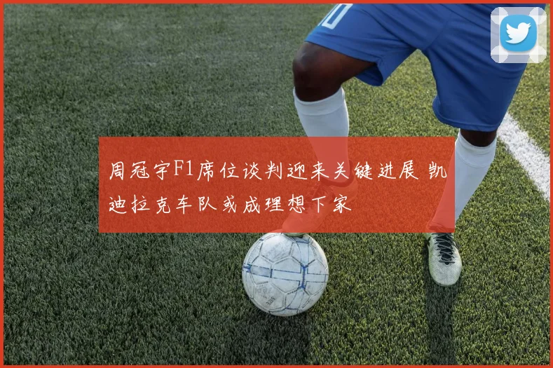 周冠宇F1席位谈判迎来关键进展 凯迪拉克车队或成理想下家